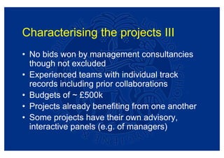 Characterising the projects III
• No bids won by management consultancies
  though not excluded
• Experienced teams with individual track
  records including prior collaborations
• Budgets of ~ £500k
• Projects already benefiting from one another
• Some projects have their own advisory,
  interactive panels (e.g. of managers)
 