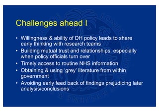 Challenges ahead I
• Willingness & ability of DH policy leads to share
  early thinking with research teams
• Building mutual trust and relationships, especially
  when policy officials turn over
• Timely access to routine NHS information
• Obtaining & using ‘grey’ literature from within
  government
• Avoiding early feed back of findings prejudicing later
  analysis/conclusions
 