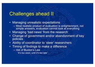Challenges ahead II
• Managing unrealistic expectations
  – Most realistic product of evaluation is enlightenment, not
    simple answers, evaluation cannot look at everything
• Managing ‘bad news’ from the research
• Change of government and/or abandonment of key
  policies
• Ability of coordinator to ‘steer’ researchers
• Timing of findings to make a difference
  – risk of Buxton’s Law
     ‘It’s too soon, until it’s too late’
 