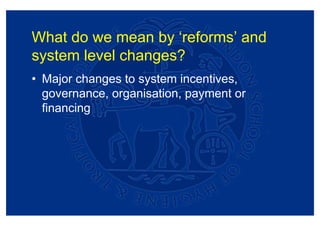 What do we mean by ‘reforms’ and
system level changes?
• Major changes to system incentives,
  governance, organisation, payment or
  financing
 