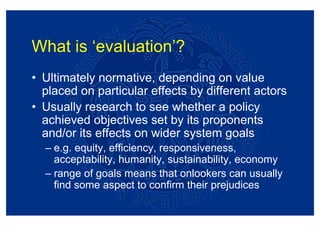 What is ‘evaluation’?
• Ultimately normative, depending on value
  placed on particular effects by different actors
• Usually research to see whether a policy
  achieved objectives set by its proponents
  and/or its effects on wider system goals
  – e.g. equity, efficiency, responsiveness,
    acceptability, humanity, sustainability, economy
  – range of goals means that onlookers can usually
    find some aspect to confirm their prejudices
 
