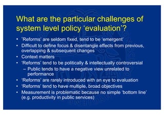What are the particular challenges of
system level policy ‘evaluation’?
• ‘Reforms’ are seldom fixed, tend to be ‘emergent’
• Difficult to define focus & disentangle effects from previous,
  overlapping & subsequent changes
• Context matters
• ‘Reforms’ tend to be politically & intellectually controversial
   – Public tends to have a negative view unrelated to
     performance
• ‘Reforms’ are rarely introduced with an eye to evaluation
• ‘Reforms’ tend to have multiple, broad objectives
• Measurement is problematic because no simple ‘bottom line’
  (e.g. productivity in public services)
 