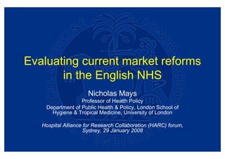 Evaluating current market reforms
       in the English NHS
                      Nicholas Mays
                  Professor of Health Policy
    Department of Public Health & Policy, London School of
      Hygiene & Tropical Medicine, University of London

   Hospital Alliance for Research Collaboration (HARC) forum,
                     Sydney, 29 January 2008
 
