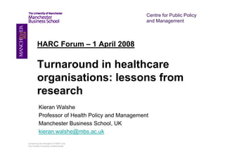 Centre for Public Policy
                                                  and Management




         HARC Forum – 1 April 2008

         Turnaround in healthcare
         organisations: lessons from
         research
          Kieran Walshe
          Professor of Health Policy and Management
          Manchester Business School, UK
          kieran.walshe@mbs.ac.uk
Combining the strengths of UMIST and
The Victoria University of Manchester
 