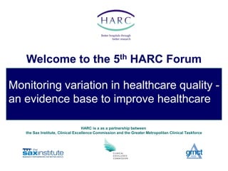 Welcome to the 5th HARC Forum

Monitoring variation in healthcare quality -
an evidence base to improve healthcare

                                   HARC is a as a partnership between
   the Sax Institute, Clinical Excellence Commission and the Greater Metropolitan Clinical Taskforce
 