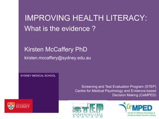 IMPROVING HEALTH LITERACY:
  What is the evidence ?

  Kirsten McCaffery PhD
  kirsten.mccaffery@sydney.edu.au


SYDNEY MEDICAL SCHOOL



                            Screening and Test Evaluation Program (STEP)
                         Centre for Medical Psychology and Evidence-based
                                                Decision Making (CeMPED)
 
