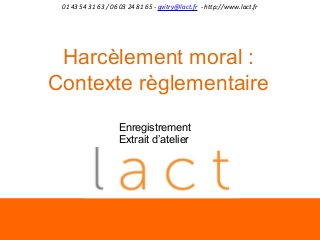 01 43 54 31 63 / 06 03 24 81 65 - gvitry@lact.fr - http://www.lact.fr

Harcèlement moral :
Contexte règlementaire
Enregistrement
Extrait d’atelier

 