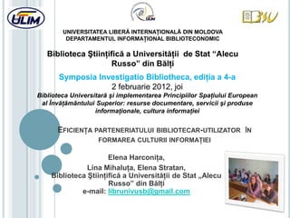 UNIVERSITATEA LIBERĂ INTERNAŢIONALĂ DIN MOLDOVA
         DEPARTAMENTUL INFORMAŢIONAL BIBLIOTECONOMIC

   Biblioteca Ştiinţifică a Universităţii de Stat “Alecu
                     Russo” din Bălţi
       Symposia Investigatio Bibliotheca, ediţia a 4-a
                   2 februarie 2012, joi
Biblioteca Universitară şi implementarea Principiilor Spaţiului European
 al Învăţământului Superior: resurse documentare, servicii şi produse
                   informaţionale, cultura informaţiei


      EFICIENŢA PARTENERIATULUI       BIBLIOTECAR-UTILIZATOR ÎN
                   FORMAREA CULTURII INFORMAŢIEI

                      Elena Harconiţa,
               Lina Mihaluţa, Elena Stratan,
    Biblioteca Ştiinţifică a Universităţii de Stat „Alecu
                      Russo” din Bălţi
             e-mail: librunivusb@gmail.com
 