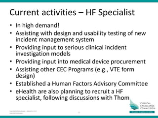 PRESENTATION NAME – MONTH YYYY
PRESENTER NAME
Current activities – HF Specialist
• In high demand!
• Assisting with design and usability testing of new
incident management system
• Providing input to serious clinical incident
investigation models
• Providing input into medical device procurement
• Assisting other CEC Programs (e.g., VTE form
design)
• Established a Human Factors Advisory Committee
• eHealth are also planning to recruit a HF
specialist, following discussions with Thom
12
 
