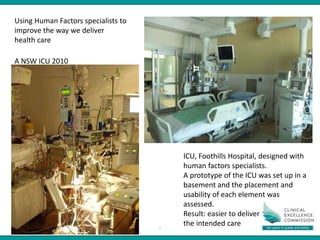PRESENTATION NAME – MONTH YYYY
PRESENTER NAME
7
A NSW ICU 2010
ICU, Foothills Hospital, designed with
human factors specialists.
A prototype of the ICU was set up in a
basement and the placement and
usability of each element was
assessed.
Result: easier to deliver
the intended care
Using Human Factors specialists to
improve the way we deliver
health care
 