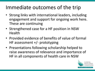 Immediate outcomes of the trip
• Strong links with international leaders, including
engagement and support for ongoing work here.
These are continuing
• Strengthened case for a HF position in NSW
Health
• Provided evidence of benefits of value of formal
HF assessment +/- prototyping
• Presentations following scholarship helped to
raise awareness of relevance and importance of
HF in all components of health care in NSW
 
