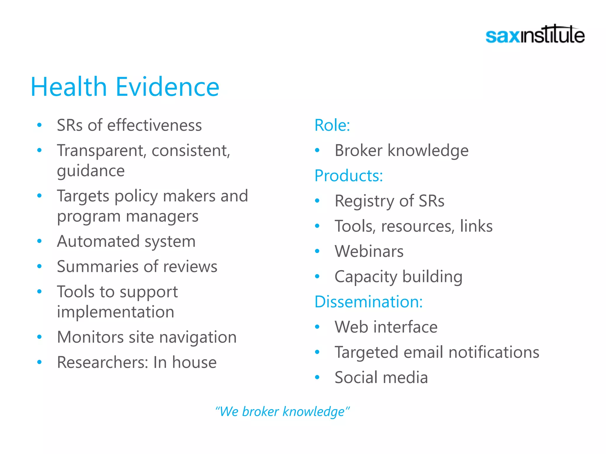 Health Evidence
• SRs of effectiveness
• Transparent, consistent,
guidance
• Targets policy makers and
program managers
• Automated system
• Summaries of reviews
• Tools to support
implementation
• Monitors site navigation
• Researchers: In house
Role:
• Broker knowledge
Products:
• Registry of SRs
• Tools, resources, links
• Webinars
• Capacity building
Dissemination:
• Web interface
• Targeted email notifications
• Social media
“We broker knowledge”
 