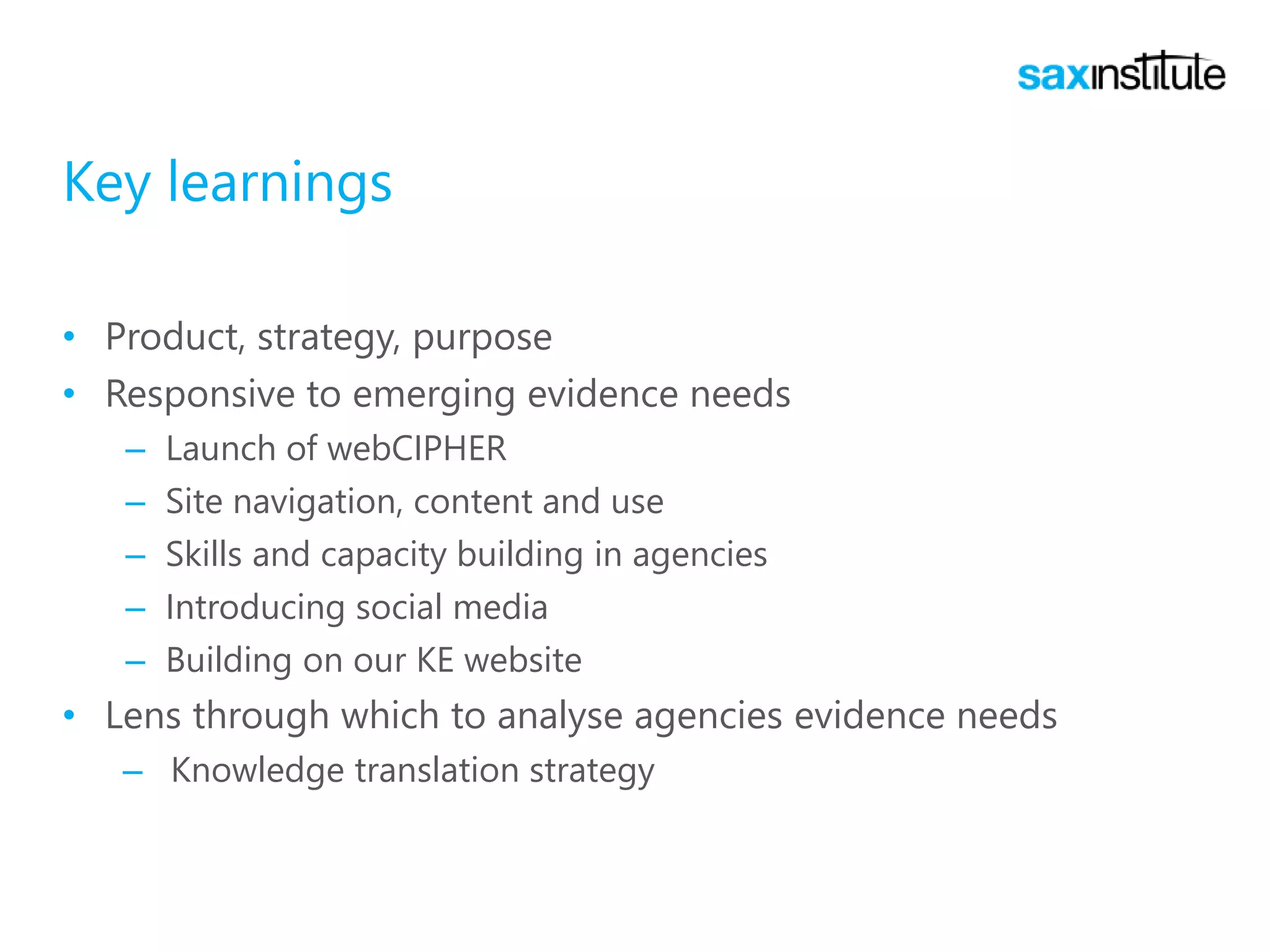 Key learnings
• Product, strategy, purpose
• Responsive to emerging evidence needs
– Launch of webCIPHER
– Site navigation, content and use
– Skills and capacity building in agencies
– Introducing social media
– Building on our KE website
• Lens through which to analyse agencies evidence needs
– Knowledge translation strategy
 