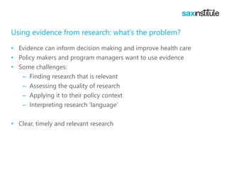 Using evidence from research: what’s the problem?
• Evidence can inform decision making and improve health care
• Policy makers and program managers want to use evidence
• Some challenges:
– Finding research that is relevant
– Assessing the quality of research
– Applying it to their policy context
– Interpreting research ‘language’
• Clear, timely and relevant research
 