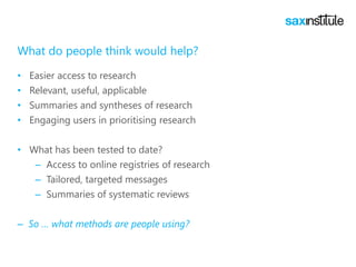 What do people think would help?
• Easier access to research
• Relevant, useful, applicable
• Summaries and syntheses of research
• Engaging users in prioritising research
• What has been tested to date?
– Access to online registries of research
– Tailored, targeted messages
– Summaries of systematic reviews
– So … what methods are people using?
 
