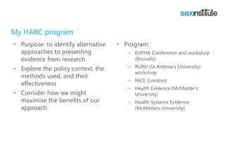 My HARC program
• Purpose: to identify alternative
approaches to presenting
evidence from research
• Explore the policy context, the
methods used, and their
effectiveness
• Consider how we might
maximise the benefits of our
approach
• Program:
– EUPHA Conference and workshop
(Brussels)
– RURU (St Andrew’s University)
workshop
– NICE (London)
– Health Evidence (McMaster’s
University)
– Health Systems Evidence
(McMasters University)
 
