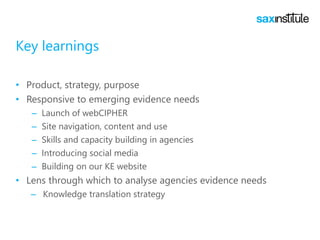 Key learnings
• Product, strategy, purpose
• Responsive to emerging evidence needs
– Launch of webCIPHER
– Site navigation, content and use
– Skills and capacity building in agencies
– Introducing social media
– Building on our KE website
• Lens through which to analyse agencies evidence needs
– Knowledge translation strategy
 