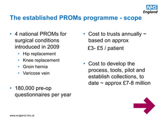 www.england.nhs.uk
• 4 national PROMs for
surgical conditions
introduced in 2009
• Hip replacement
• Knee replacement
• Groin hernia
• Varicose vein
• 180,000 pre-op
questionnaires per year
• Cost to trusts annually ~
based on approx
£3- £5 / patient
• Cost to develop the
process, tools, pilot and
establish collections, to
date ~ approx £7-8 million
The established PROMs programme - scope
 