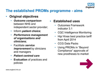 www.england.nhs.uk
• Original objectives
• Outcome comparison
between NHS and
independent sector provider;
• Inform patient choice;
• Performance management
of organisations and
clinicians;
• Facilitate service
improvement by clinicians
and managers
• Patient centred care
• Evaluation of practices and
policies
• Established uses
• Outcomes Framework
indicator 3.1
• CQC Intelligence Monitoring
• Hip/ Knee best practice tariff
from April 2014
• CCG Data Packs
• Using PROMs in “Beyond
Compliance” approvals of
new prostheses to market
The established PROMs programme - aims
 