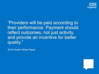 www.england.nhs.uk
2010 Health White Paper
“Providers will be paid according to
their performance. Payment should
reflect outcomes, not just activity,
and provide an incentive for better
quality.”
 