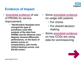 www.england.nhs.uk
• Anecdotal evidence of use
of PROMs for service
improvement:
• “Northumbria Hospitals have
changed the type of
prosthesis used after
analysis of the data from
PROMs and the National Joint
Registry showed differential
performance, on the basis of
patient scores on
complications, pain levels,
Oxford hip/knee scores, and
EQ-5D scores”
• Some anecdotal evidence
on usage with patients
• For choice
• For shared decision
making
• Some anecdotal evidence
on how CCGs are using
data for commissioning
Evidence of Impact
 