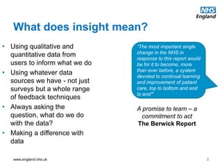 www.england.nhs.uk
What does insight mean?
3
• Using qualitative and
quantitative data from
users to inform what we do
• Using whatever data
sources we have - not just
surveys but a whole range
of feedback techniques
• Always asking the
question, what do we do
with the data?
• Making a difference with
data
“The most important single
change in the NHS in
response to this report would
be for it to become, more
than ever before, a system
devoted to continual learning
and improvement of patient
care, top to bottom and end
to end”
A promise to learn – a
commitment to act
The Berwick Report
 