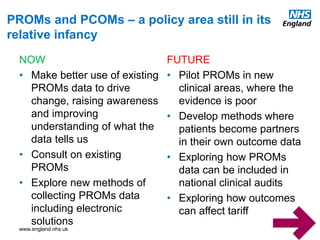 www.england.nhs.uk
NOW
• Make better use of existing
PROMs data to drive
change, raising awareness
and improving
understanding of what the
data tells us
• Consult on existing
PROMs
• Explore new methods of
collecting PROMs data
including electronic
solutions
FUTURE
• Pilot PROMs in new
clinical areas, where the
evidence is poor
• Develop methods where
patients become partners
in their own outcome data
• Exploring how PROMs
data can be included in
national clinical audits
• Exploring how outcomes
can affect tariff
PROMs and PCOMs – a policy area still in its
relative infancy
 