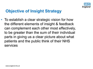 www.england.nhs.uk
Objective of Insight Strategy
• To establish a clear strategic vision for how
the different elements of insight & feedback
can complement each other most effectively,
to be greater than the sum of their individual
parts in giving us a clear picture about what
patients and the public think of their NHS
services
 