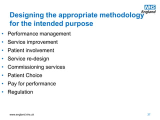 www.england.nhs.uk
Designing the appropriate methodology
for the intended purpose
37
• Performance management
• Service improvement
• Patient involvement
• Service re-design
• Commissioning services
• Patient Choice
• Pay for performance
• Regulation
 