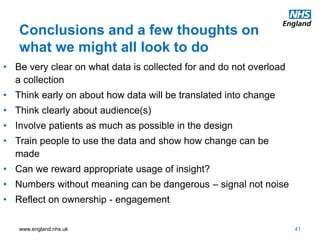 www.england.nhs.uk
Conclusions and a few thoughts on
what we might all look to do
41
• Be very clear on what data is collected for and do not overload
a collection
• Think early on about how data will be translated into change
• Think clearly about audience(s)
• Involve patients as much as possible in the design
• Train people to use the data and show how change can be
made
• Can we reward appropriate usage of insight?
• Numbers without meaning can be dangerous – signal not noise
• Reflect on ownership - engagement
 