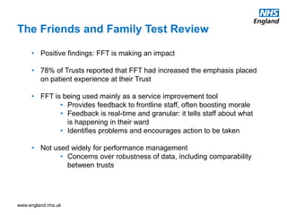www.england.nhs.uk
The Friends and Family Test Review
• Positive findings: FFT is making an impact
• 78% of Trusts reported that FFT had increased the emphasis placed
on patient experience at their Trust
• FFT is being used mainly as a service improvement tool
• Provides feedback to frontline staff, often boosting morale
• Feedback is real-time and granular: it tells staff about what
is happening in their ward
• Identifies problems and encourages action to be taken
• Not used widely for performance management
• Concerns over robustness of data, including comparability
between trusts
 