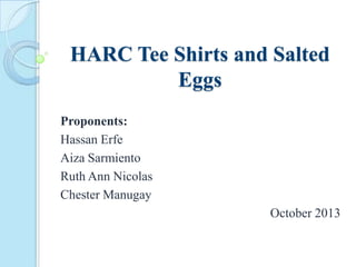 HARC Tee Shirts and Salted
Eggs
Proponents:
Hassan Erfe
Aiza Sarmiento
Ruth Ann Nicolas
Chester Manugay
October 2013
 