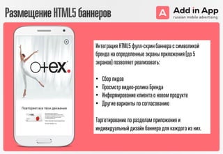 Интеграция HTML5 фулл-скрин баннера с символикой
бренда на определенные экраны приложения (до 5
экранов) позволяет реализовать:
•  Сбор лидов
•  Просмотр видео-ролика Бренда
•  Информирование клиента о новом продукте
•  Другие варианты по согласованию
Таргетирование по разделам приложения и
индивидуальный дизайн баннера для каждого из них.
РазмещениеHTML5баннеров
 