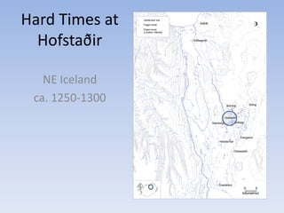 Hard Times at
Hofstaðir
NE Iceland
ca. 1250-1300
0 5
kilometres
BrennaBrennaBrennaBrennaBrennaBrennaBrennaBrennaBrenna
SteinbogiSteinbogiSteinbogiSteinbogiSteinbogiSteinbogiSteinbogiSteinbogiSteinbogi
HrisheimarHrisheimarHrisheimarHrisheimarHrisheimarHrisheimarHrisheimarHrisheimarHrisheimar
SveigakotSveigakotSveigakotSveigakotSveigakotSveigakotSveigakotSveigakotSveigakot
OddastaðirOddastaðirOddastaðirOddastaðirOddastaðirOddastaðirOddastaðirOddastaðirOddastaðir
SvartárkotSvartárkotSvartárkotSvartárkotSvartárkotSvartárkotSvartárkotSvartárkotSvartárkot
SelhagiSelhagiSelhagiSelhagiSelhagiSelhagiSelhagiSelhagiSelhagi
HofstaðirHofstaðirHofstaðirHofstaðirHofstaðirHofstaðirHofstaðirHofstaðirHofstaðir
StöngStöngStöngStöngStöngStöngStöngStöngStöng
HófðagerðiHófðagerðiHófðagerðiHófðagerðiHófðagerðiHófðagerðiHófðagerðiHófðagerðiHófðagerði
SaltvíkSaltvíkSaltvíkSaltvíkSaltvíkSaltvíkSaltvíkSaltvíkSaltvík
Settlement site
Pagan burial
Pagan burial
(Location inferred)
 