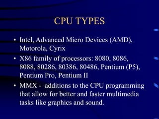CPU TYPES
• Intel, Advanced Micro Devices (AMD),
Motorola, Cyrix
• X86 family of processors: 8080, 8086,
8088, 80286, 80386, 80486, Pentium (P5),
Pentium Pro, Pentium II
• MMX - additions to the CPU programming
that allow for better and faster multimedia
tasks like graphics and sound.
 