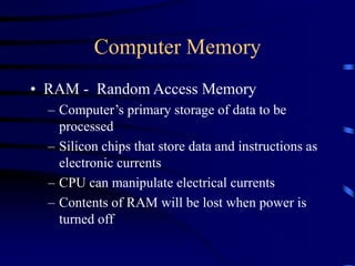 Computer Memory
• RAM - Random Access Memory
– Computer’s primary storage of data to be
processed
– Silicon chips that store data and instructions as
electronic currents
– CPU can manipulate electrical currents
– Contents of RAM will be lost when power is
turned off
 
