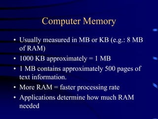 Computer Memory
• Usually measured in MB or KB (e.g.: 8 MB
of RAM)
• 1000 KB approximately = 1 MB
• 1 MB contains approximately 500 pages of
text information.
• More RAM = faster processing rate
• Applications determine how much RAM
needed
 