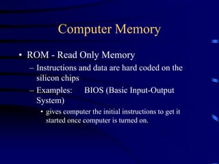 Computer Memory
• ROM - Read Only Memory
– Instructions and data are hard coded on the
silicon chips
– Examples: BIOS (Basic Input-Output
System)
• gives computer the initial instructions to get it
started once computer is turned on.
 