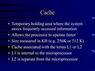 Cache
• Temporary holding area where the system
stores frequently accessed information
• Allows the processor to operate faster
• Size measured in KB (e.g. 256K or 512 K)
• Cache associated with the terms L1 or L2
• L1 is internal to the microprocessor
• L2 is separate from the microprocessor
 