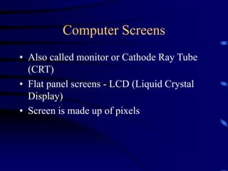 Computer Screens
• Also called monitor or Cathode Ray Tube
(CRT)
• Flat panel screens - LCD (Liquid Crystal
Display)
• Screen is made up of pixels
 