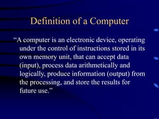 Definition of a Computer
“A computer is an electronic device, operating
under the control of instructions stored in its
own memory unit, that can accept data
(input), process data arithmetically and
logically, produce information (output) from
the processing, and store the results for
future use.”
 