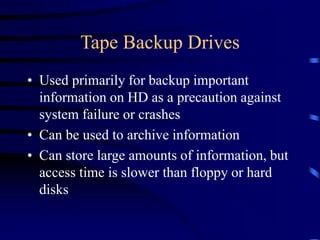 Tape Backup Drives
• Used primarily for backup important
information on HD as a precaution against
system failure or crashes
• Can be used to archive information
• Can store large amounts of information, but
access time is slower than floppy or hard
disks
 