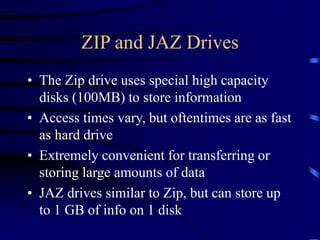 ZIP and JAZ Drives
• The Zip drive uses special high capacity
disks (100MB) to store information
• Access times vary, but oftentimes are as fast
as hard drive
• Extremely convenient for transferring or
storing large amounts of data
• JAZ drives similar to Zip, but can store up
to 1 GB of info on 1 disk
 