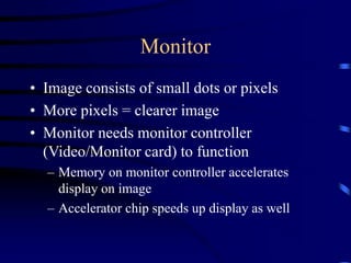 Monitor
• Image consists of small dots or pixels
• More pixels = clearer image
• Monitor needs monitor controller
(Video/Monitor card) to function
– Memory on monitor controller accelerates
display on image
– Accelerator chip speeds up display as well
 
