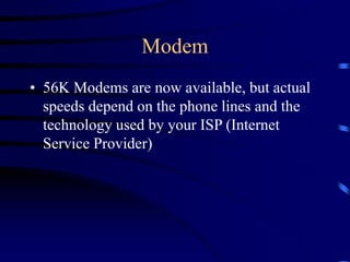 Modem
• 56K Modems are now available, but actual
speeds depend on the phone lines and the
technology used by your ISP (Internet
Service Provider)
 