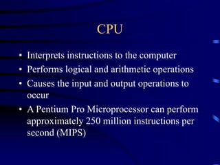 CPU
• Interprets instructions to the computer
• Performs logical and arithmetic operations
• Causes the input and output operations to
occur
• A Pentium Pro Microprocessor can perform
approximately 250 million instructions per
second (MIPS)
 