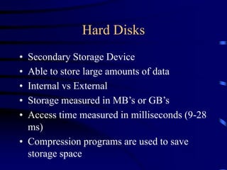 Hard Disks
• Secondary Storage Device
• Able to store large amounts of data
• Internal vs External
• Storage measured in MB’s or GB’s
• Access time measured in milliseconds (9-28
ms)
• Compression programs are used to save
storage space
 