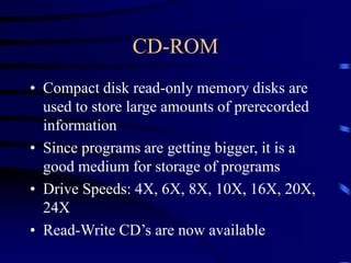 CD-ROM
• Compact disk read-only memory disks are
used to store large amounts of prerecorded
information
• Since programs are getting bigger, it is a
good medium for storage of programs
• Drive Speeds: 4X, 6X, 8X, 10X, 16X, 20X,
24X
• Read-Write CD’s are now available
 