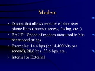 Modem
• Device that allows transfer of data over
phone lines (internet access, faxing, etc..)
• BAUD - Speed of modem measured in bits
per second or bps
• Examples: 14.4 bps (or 14,400 bits per
second), 28.8 bps, 33.6 bps, etc..
• Internal or External
 