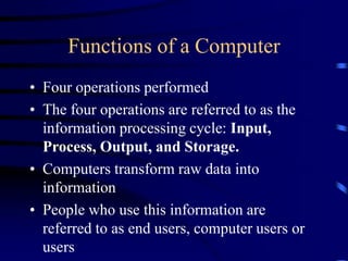 Functions of a Computer
• Four operations performed
• The four operations are referred to as the
information processing cycle: Input,
Process, Output, and Storage.
• Computers transform raw data into
information
• People who use this information are
referred to as end users, computer users or
users
 
